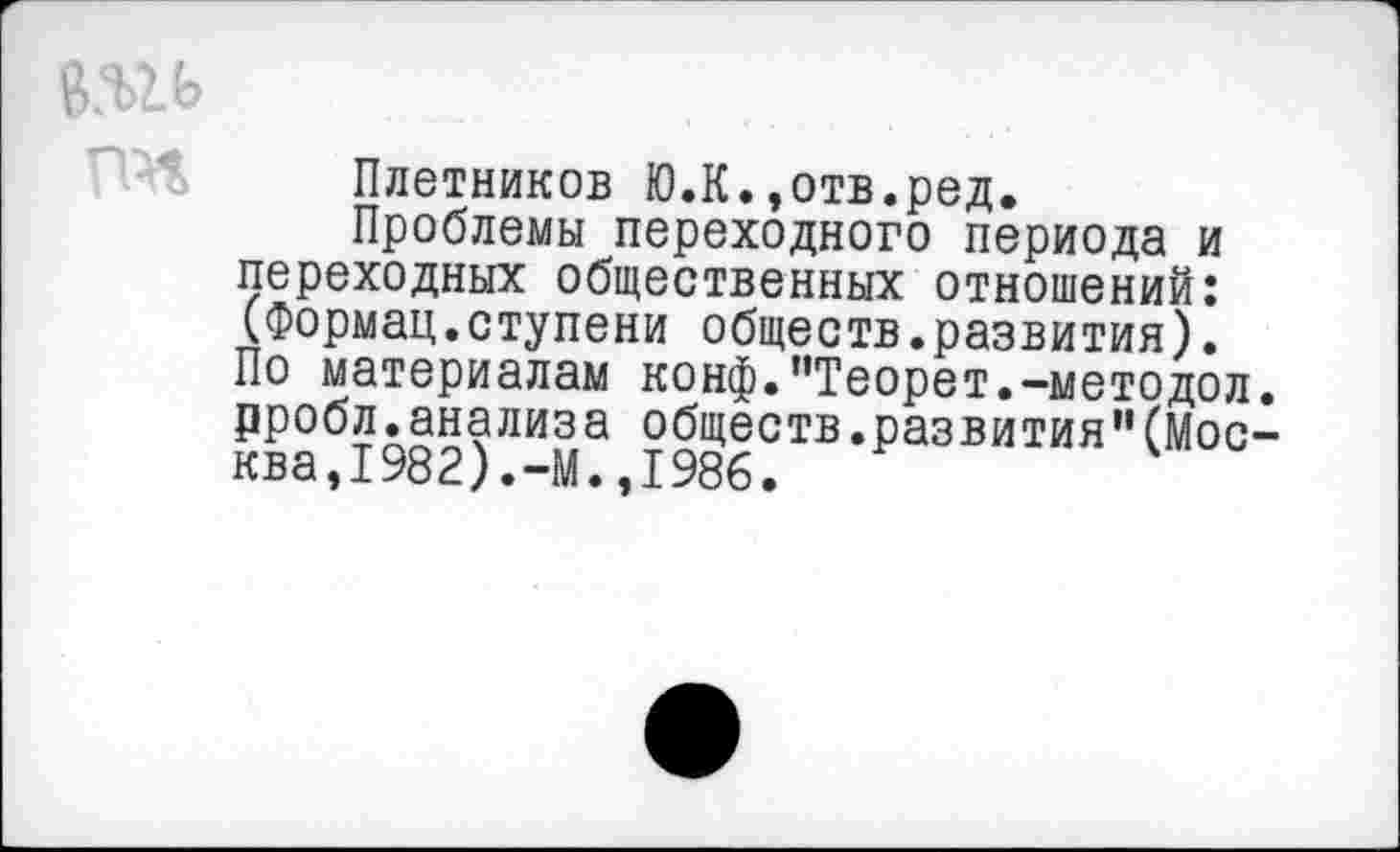 ﻿в.ш
Плотников Ю.К.,отв.ред.
Проблемы переходного периода и переходных общественных отношений: (Формац.ступени обществ.развития). По материалам конф."Теорет.-методол. рробл.анализа обществ.развития”(Москва, 1982). -М. ,1986.